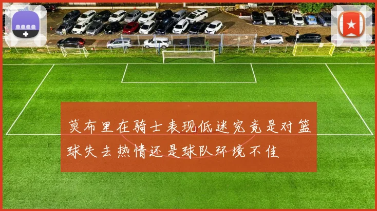 莫布里在骑士表现低迷究竟是对篮球失去热情还是球队环境不佳