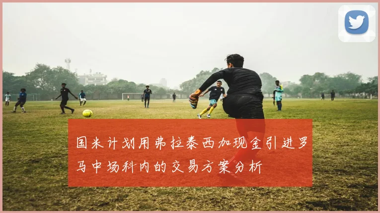 国米计划用弗拉泰西加现金引进罗马中场科内的交易方案分析