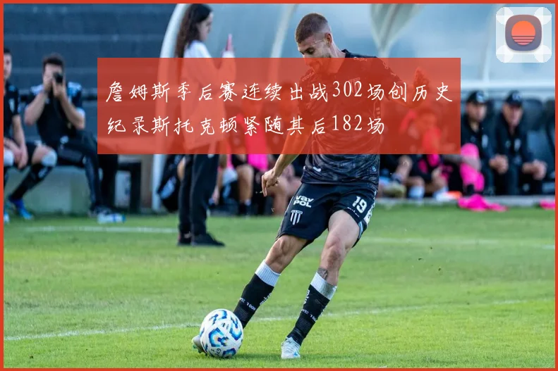 詹姆斯季后赛连续出战302场创历史纪录斯托克顿紧随其后182场