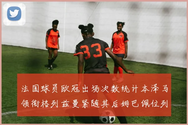 法国球员欧冠出场次数统计本泽马领衔格列兹曼紧随其后姆巴佩位列第五