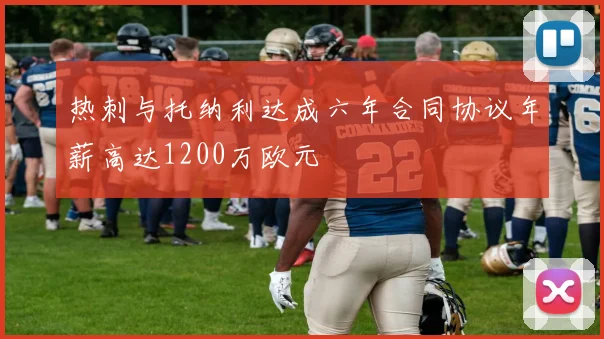 热刺与托纳利达成六年合同协议年薪高达1200万欧元