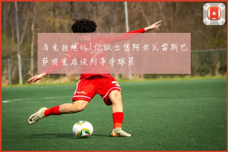 马竞拒绝以1亿欧出售阿尔瓦雷斯巴萨将重启谈判争夺球员