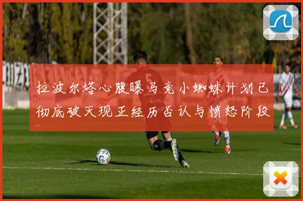 拉波尔塔心腹曝马竞小蜘蛛计划已彻底破灭现正经历否认与愤怒阶段