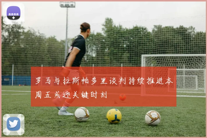 罗马与拉斯帕多里谈判持续推进本周五或迎关键时刻