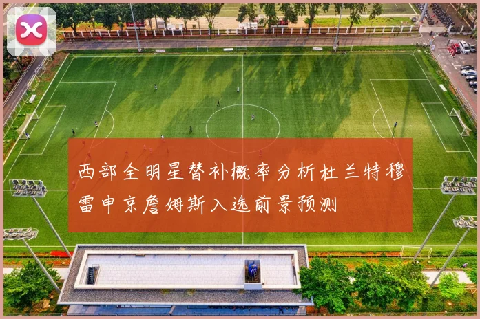 西部全明星替补概率分析杜兰特穆雷申京詹姆斯入选前景预测