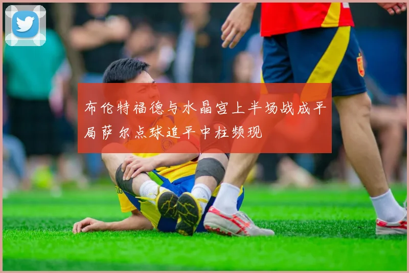 布伦特福德与水晶宫上半场战成平局萨尔点球追平中柱频现