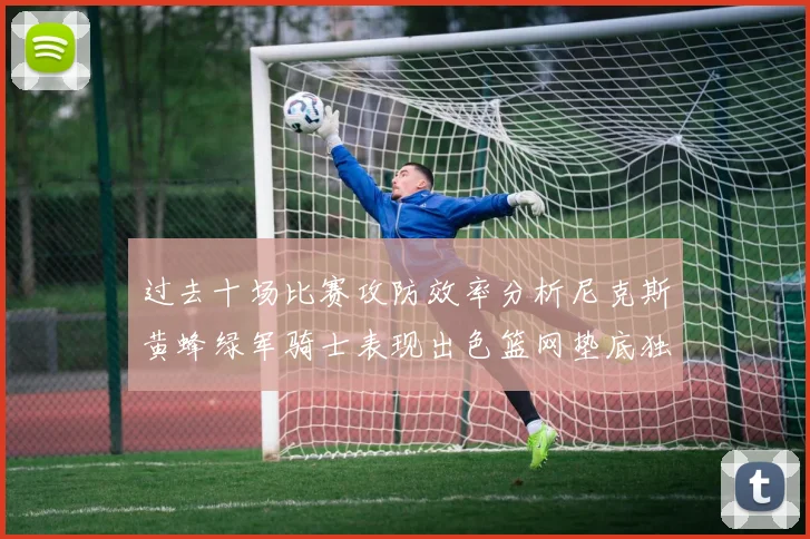 过去十场比赛攻防效率分析尼克斯黄蜂绿军骑士表现出色篮网垫底独占鳌头