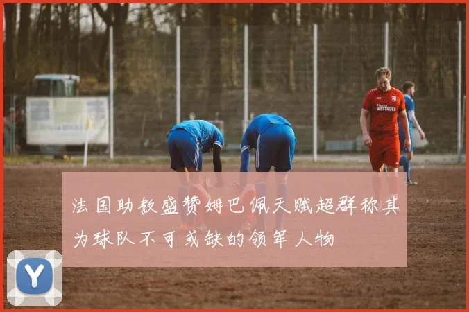 法国助教盛赞姆巴佩天赋超群称其为球队不可或缺的领军人物